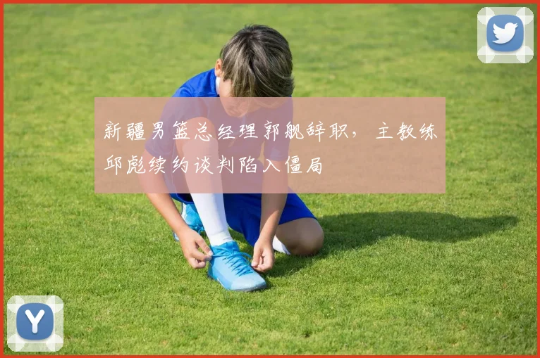新疆男篮总经理郭舰辞职，主教练邱彪续约谈判陷入僵局