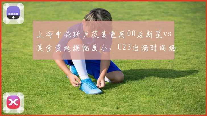 上海申花斯卢茨基重用00后新星vs吴金贵轮换幅度小,U23出场时间场均从45分钟增至78分钟