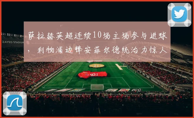 萨拉赫英超连续10场主场参与进球，利物浦边锋安菲尔德统治力惊人