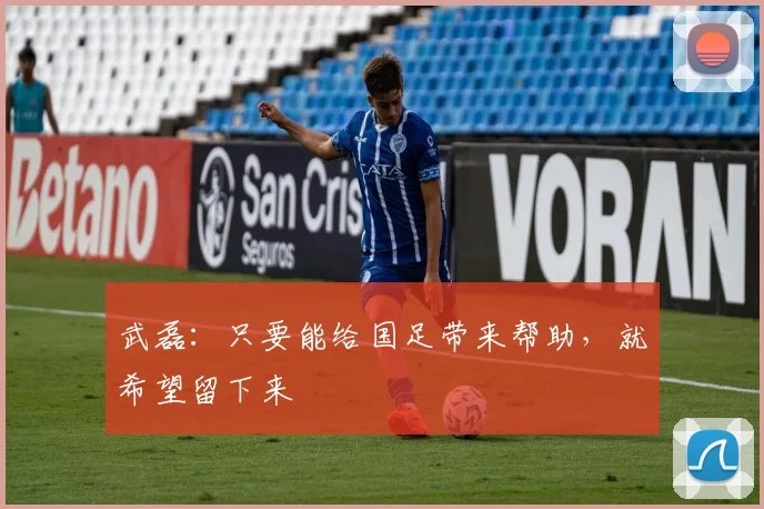武磊：只要能给国足带来帮助，就希望留下来