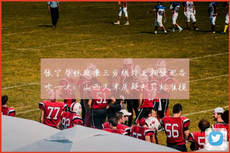 张宁与林庭谦三分线外互相侵犯各吹一次,山西天津质疑判罚标准模糊