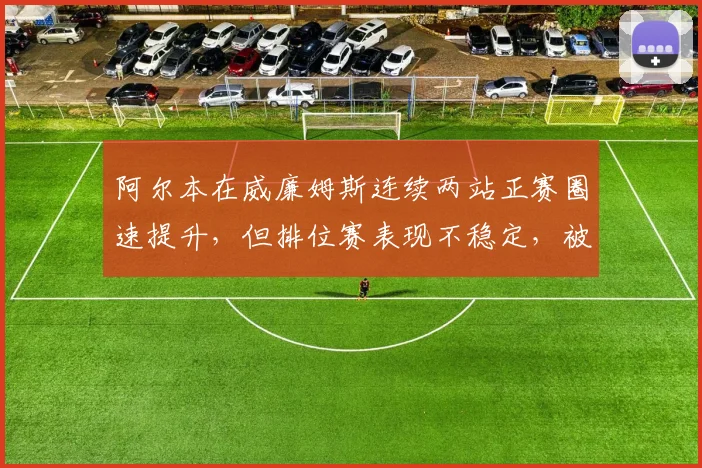 阿尔本在威廉姆斯连续两站正赛圈速提升，但排位赛表现不稳定，被指“只会正赛”