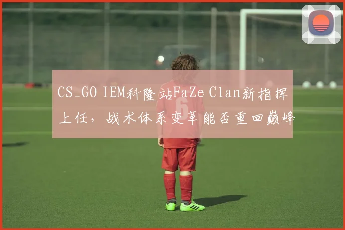 CS_GO IEM科隆站FaZe Clan新指挥上任，战术体系变革能否重回巅峰？