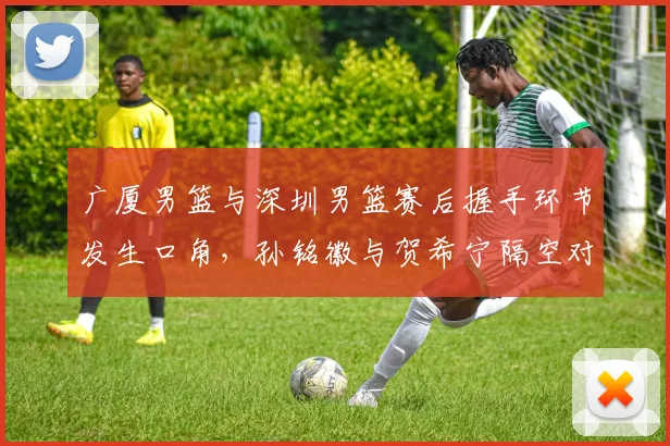 广厦男篮与深圳男篮赛后握手环节发生口角,孙铭徽与贺希宁隔空对骂